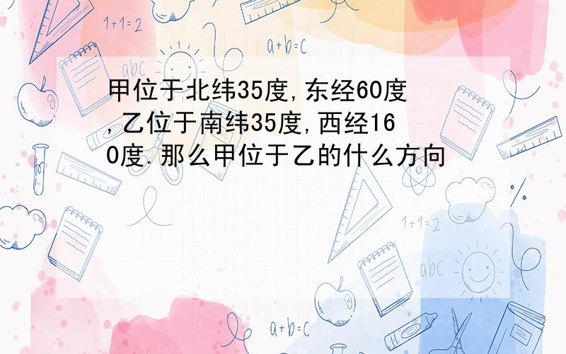 甲位于北纬35度,东经60度,乙位于南纬35度,西经160度.那么甲位于乙的什么方向