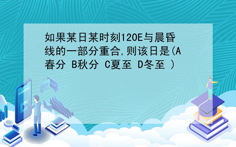 如果某日某时刻120E与晨昏线的一部分重合,则该日是(A春分 B秋分 C夏至 D冬至 )