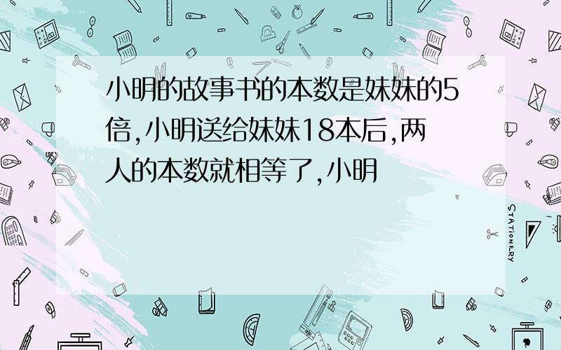 小明的故事书的本数是妹妹的5倍,小明送给妹妹18本后,两人的本数就相等了,小明