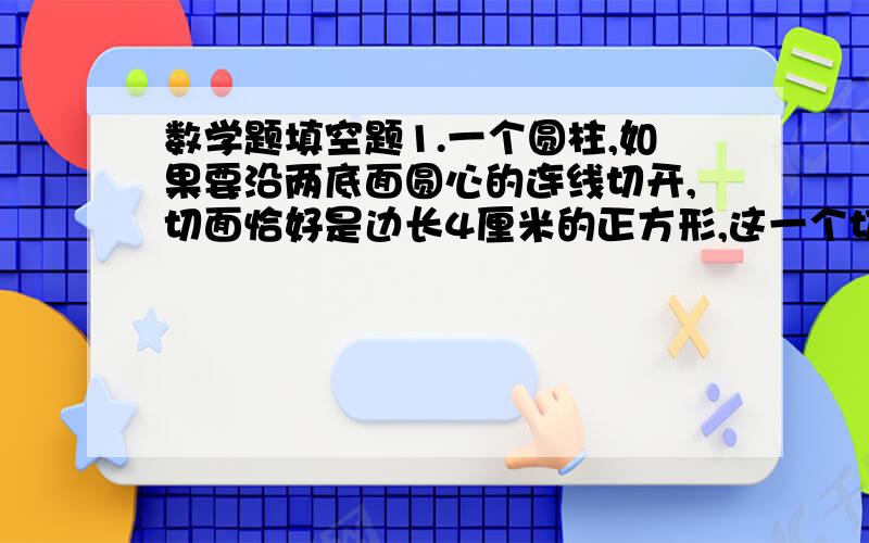 数学题填空题1.一个圆柱,如果要沿两底面圆心的连线切开,切面恰好是边长4厘米的正方形,这一个切面的面积是（ ）,这个圆柱