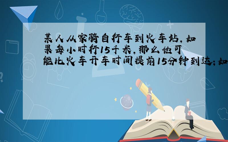 某人从家骑自行车到火车站,如果每小时行15千米,那么他可能比火车开车时间提前15分钟到达；如果每小时行9千米,则要比开车