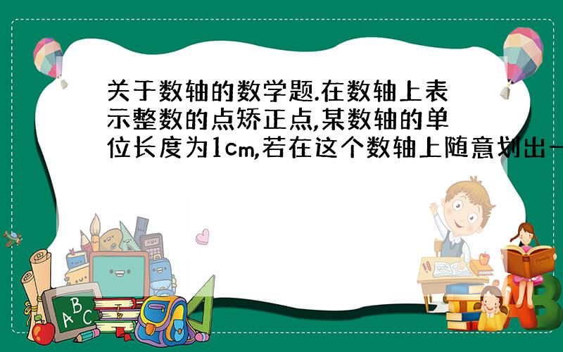 关于数轴的数学题.在数轴上表示整数的点矫正点,某数轴的单位长度为1cm,若在这个数轴上随意划出一条长2009cm的线段,