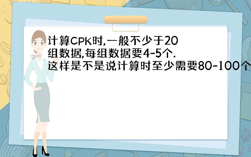 计算CPK时,一般不少于20组数据,每组数据要4-5个.这样是不是说计算时至少需要80-100个样品才能完成计算