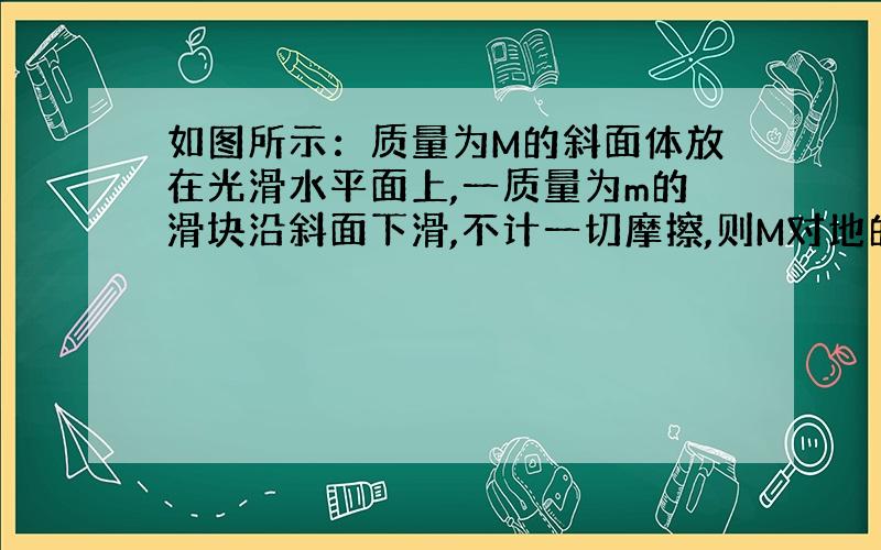 如图所示：质量为M的斜面体放在光滑水平面上,一质量为m的滑块沿斜面下滑,不计一切摩擦,则M对地的加速度为多少（如果能将m