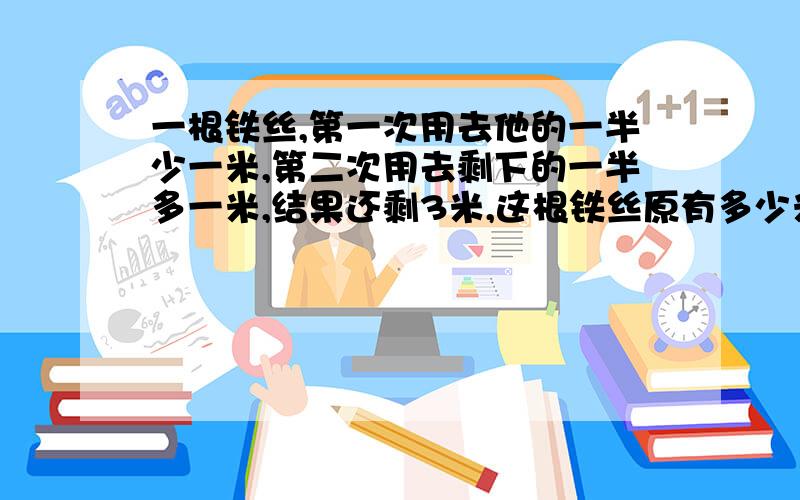 一根铁丝,第一次用去他的一半少一米,第二次用去剩下的一半多一米,结果还剩3米,这根铁丝原有多少米?用一元一次方程接