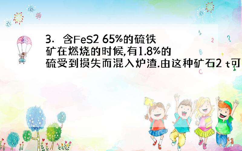 3．含FeS2 65%的硫铁矿在燃烧的时候,有1.8%的硫受到损失而混入炉渣.由这种矿石2 t可以制得98%的硫酸多少吨