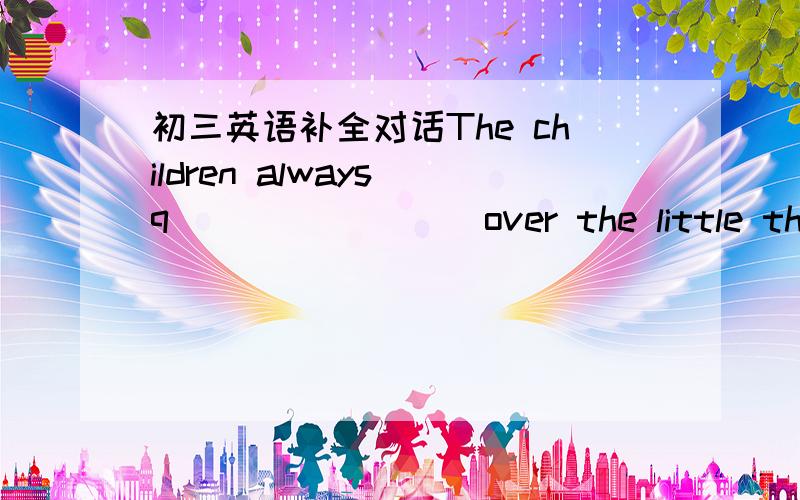 初三英语补全对话The children always q________ over the little things