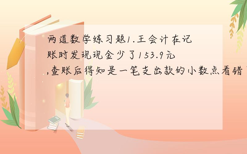 两道数学练习题1.王会计在记账时发现现金少了153.9元,查账后得知是一笔支出款的小数点看错了一位,王会计查出这笔看错了