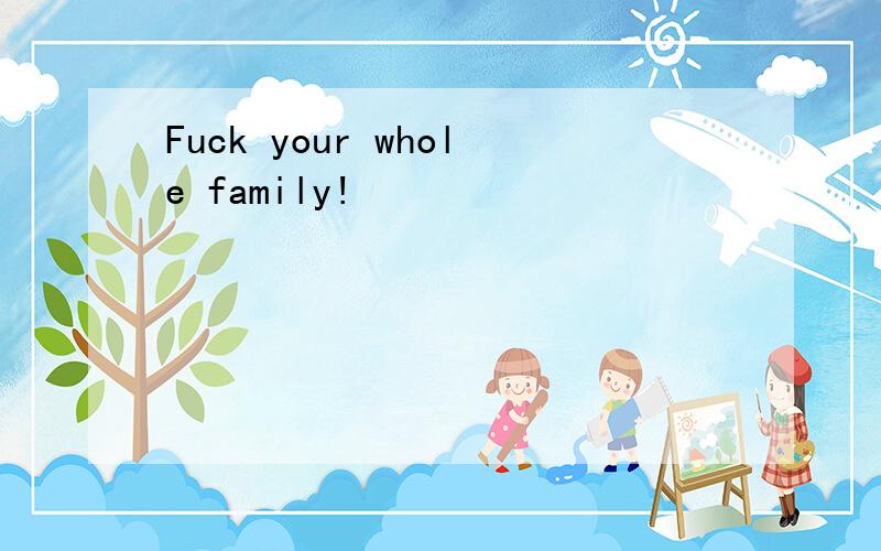 Fuck your whole family!