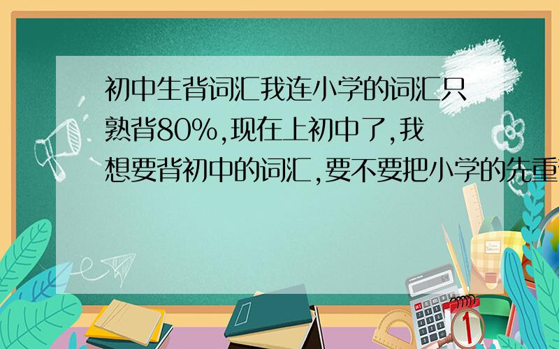 初中生背词汇我连小学的词汇只熟背80％,现在上初中了,我想要背初中的词汇,要不要把小学的先重背一次?但我又不想背．．．．