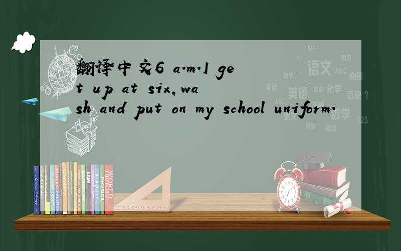 翻译中文6 a.m.I get up at six,wash and put on my school uniform.