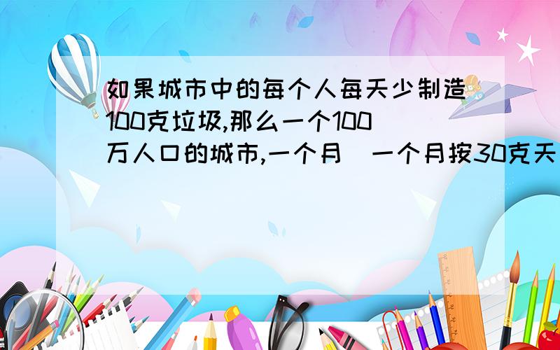 如果城市中的每个人每天少制造100克垃圾,那么一个100万人口的城市,一个月（一个月按30克天计算）少产生