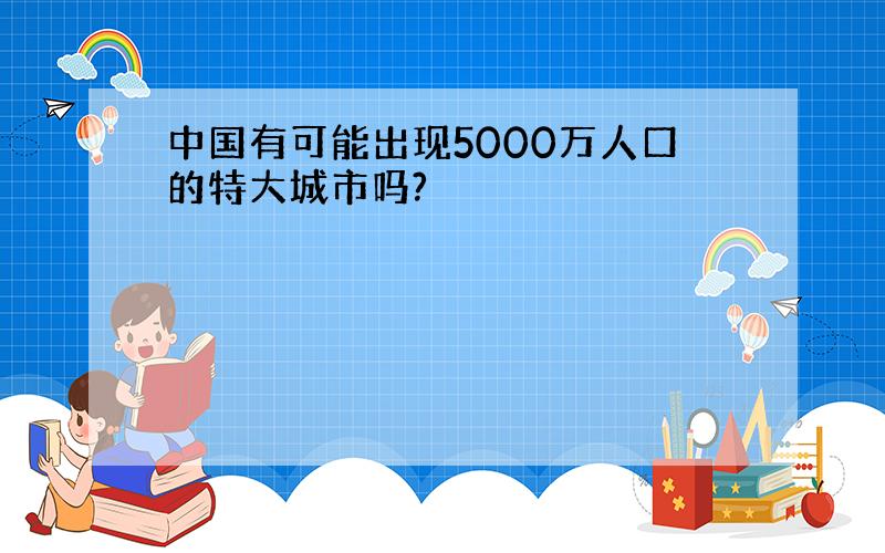 中国有可能出现5000万人口的特大城市吗?