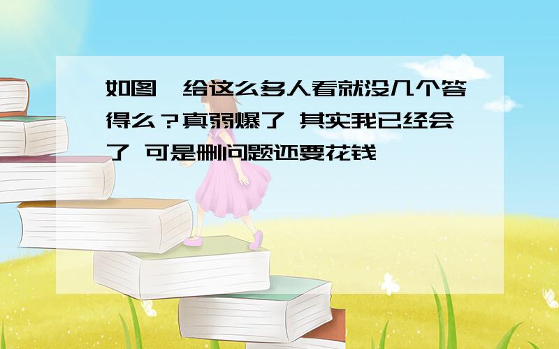 如图,给这么多人看就没几个答得么？真弱爆了 其实我已经会了 可是删问题还要花钱