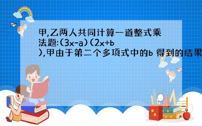 甲,乙两人共同计算一道整式乘法题:(3x-a)(2x+b),甲由于第二个多项式中的b 得到的结果为6x²-8x