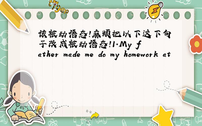 该被动语态!麻烦把以下这下句子改成被动语态!1.My father made me do my homework at