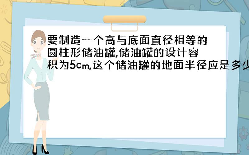 要制造一个高与底面直径相等的圆柱形储油罐,储油罐的设计容积为5cm,这个储油罐的地面半径应是多少?