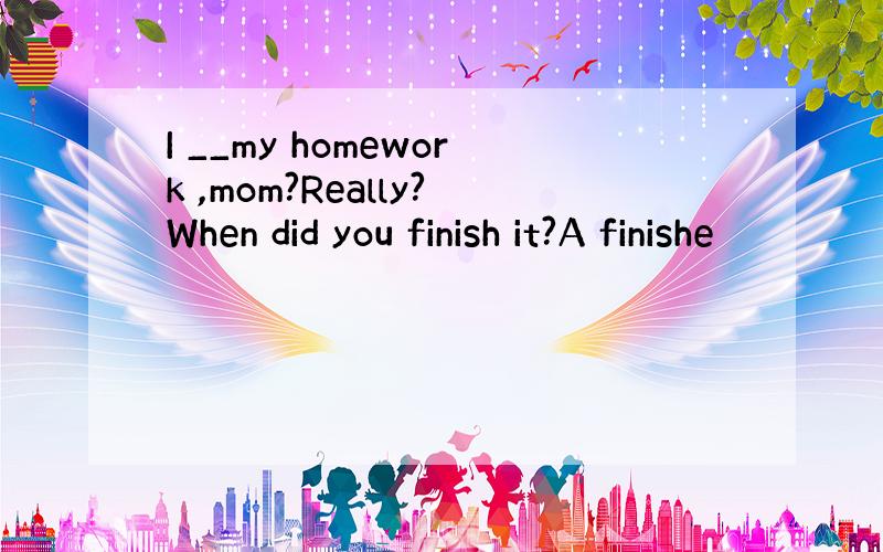 I __my homework ,mom?Really?When did you finish it?A finishe