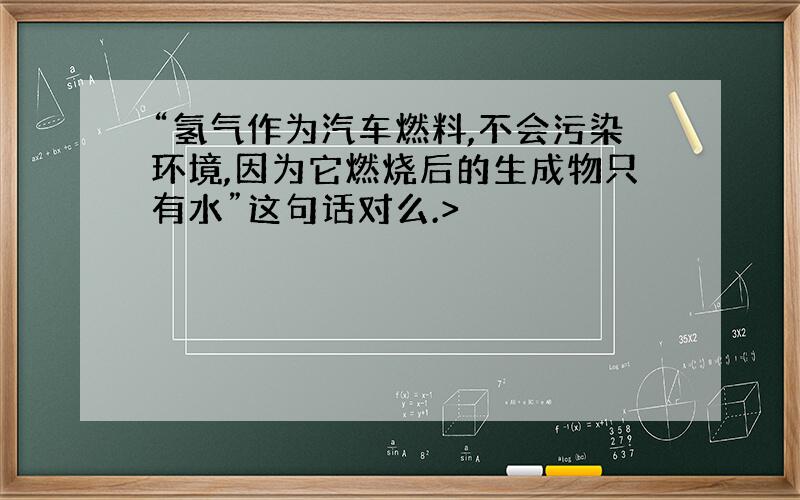 “氢气作为汽车燃料,不会污染环境,因为它燃烧后的生成物只有水”这句话对么.>