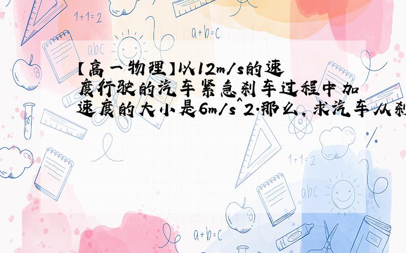 【高一物理】以12m/s的速度行驶的汽车紧急刹车过程中加速度的大小是6m/s^2.那么,求汽车从刹车到