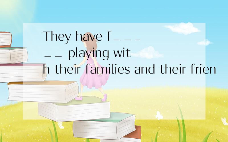 They have f_____ playing with their families and their frien