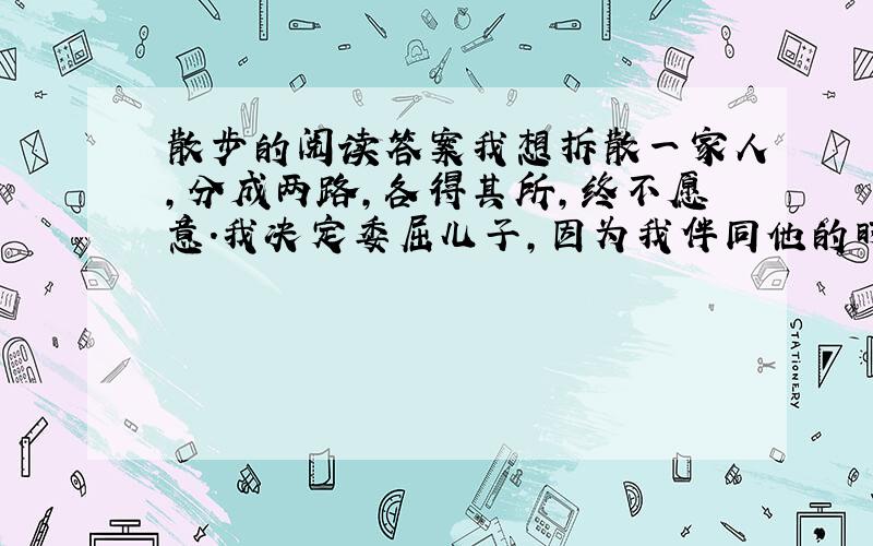 散步的阅读答案我想拆散一家人,分成两路,各得其所,终不愿意.我决定委屈儿子,因为我伴同他的时日还长.（你同意