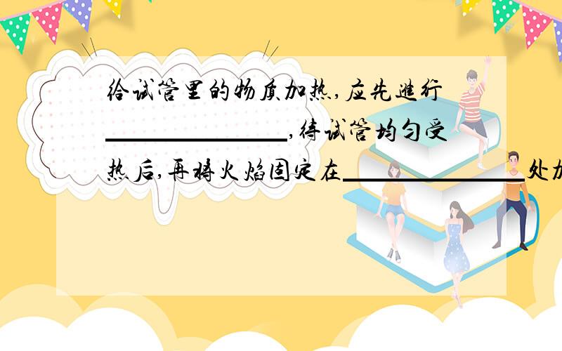 给试管里的物质加热,应先进行▁▁▁▁▁▁▁,待试管均匀受热后,再将火焰固定在▁▁▁▁▁▁▁处加热.给试管里的液体加热时,