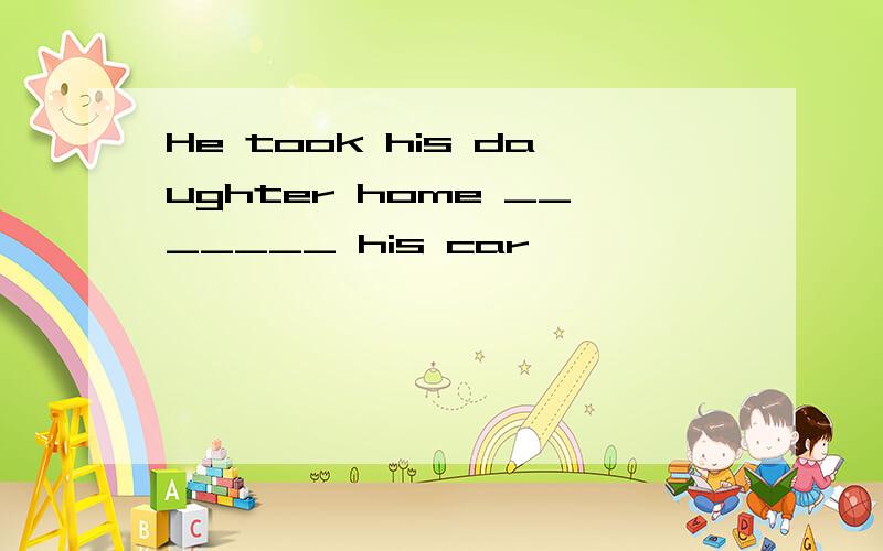 He took his daughter home _______ his car