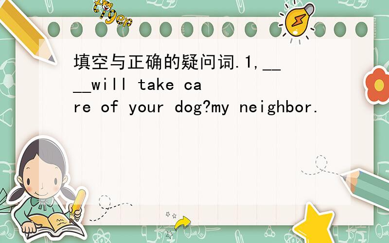 填空与正确的疑问词.1,____will take care of your dog?my neighbor.