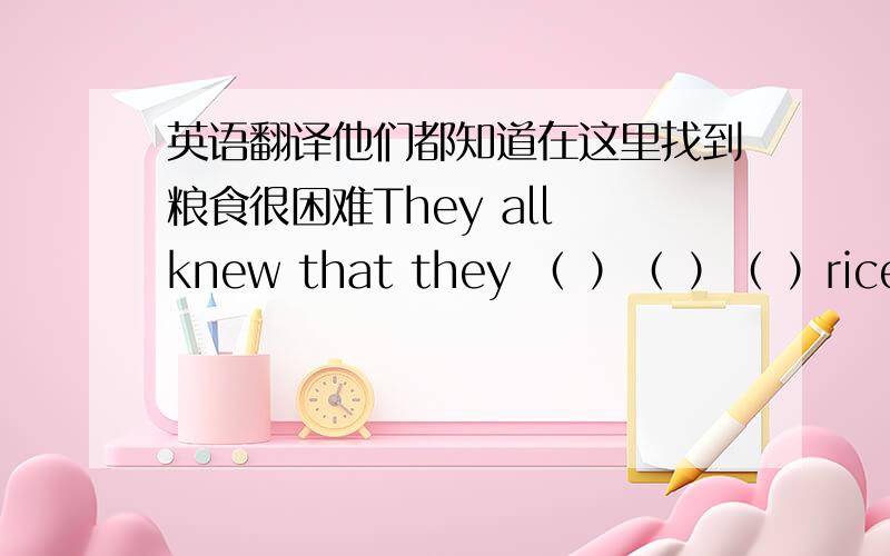 英语翻译他们都知道在这里找到粮食很困难They all knew that they （ ）（ ）（ ）rice cit