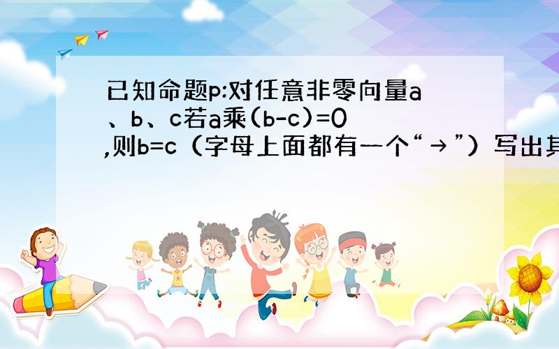 已知命题p:对任意非零向量a、b、c若a乘(b-c)=0,则b=c（字母上面都有一个“→”）写出其否定和否命题,并