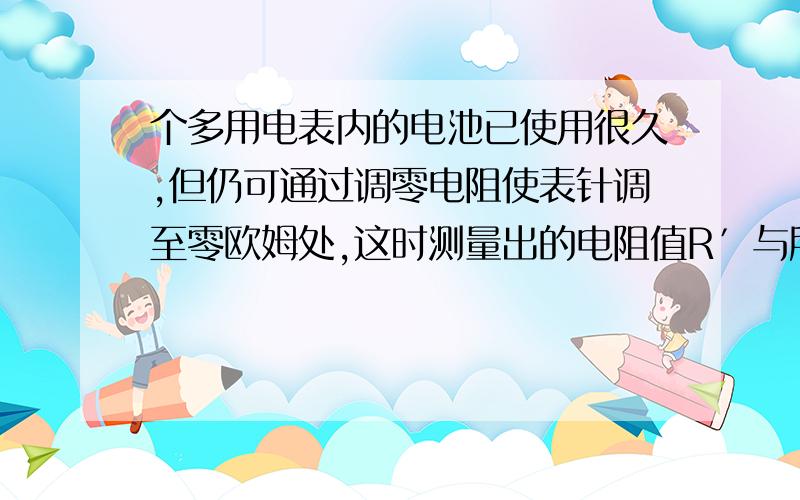 个多用电表内的电池已使用很久,但仍可通过调零电阻使表针调至零欧姆处,这时测量出的电阻值R′与所测电阻的真实值R相比较,正