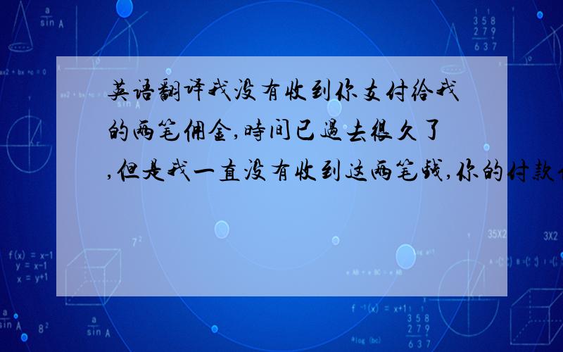 英语翻译我没有收到你支付给我的两笔佣金,时间已过去很久了,但是我一直没有收到这两笔钱,你的付款信息如下：请帮忙把以上几句