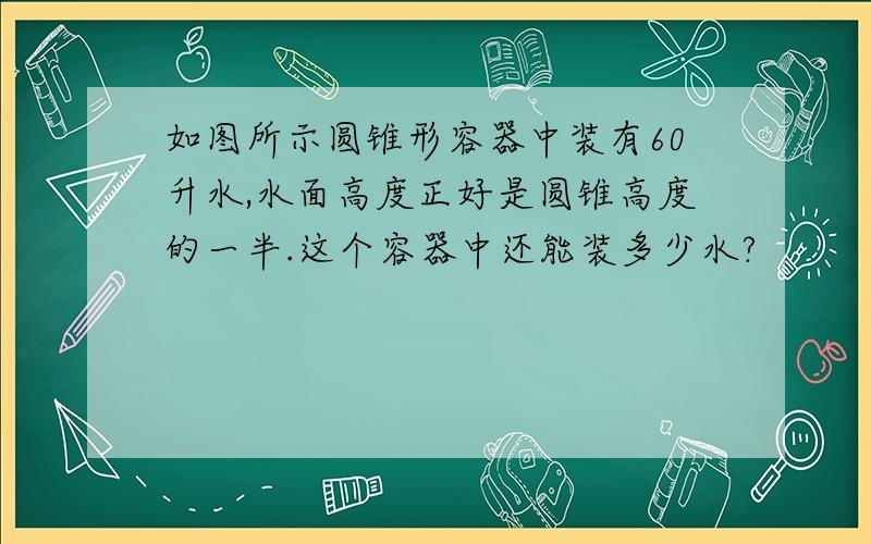 如图所示圆锥形容器中装有60升水,水面高度正好是圆锥高度的一半.这个容器中还能装多少水?