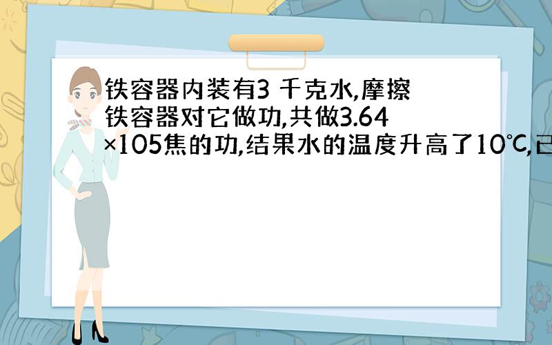 铁容器内装有3 千克水,摩擦铁容器对它做功,共做3.64×105焦的功,结果水的温度升高了10℃,已知容器的质量是500