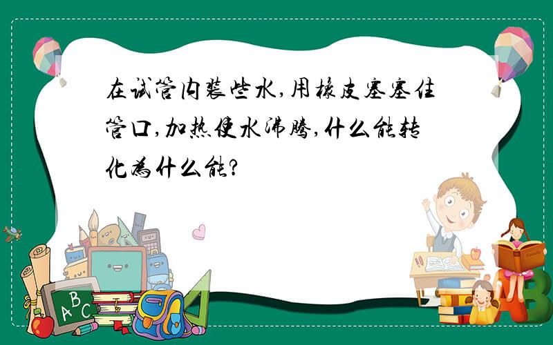 在试管内装些水,用橡皮塞塞住管口,加热使水沸腾,什么能转化为什么能?