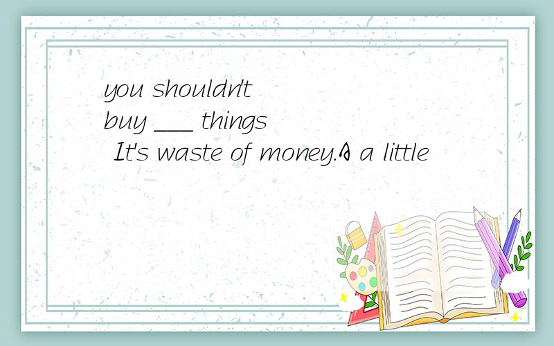 you shouldn't buy ___ things It's waste of money.A a little