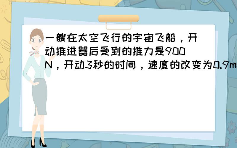 一艘在太空飞行的宇宙飞船，开动推进器后受到的推力是900N，开动3秒的时间，速度的改变为0.9m/s，飞船的质量是多大．