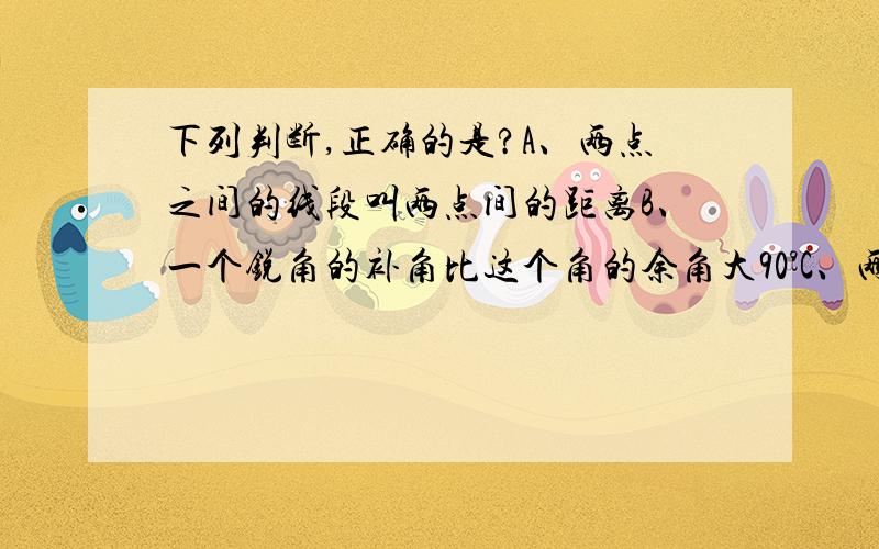 下列判断,正确的是?A、两点之间的线段叫两点间的距离B、一个锐角的补角比这个角的余角大90°C、两条射线构成的图形叫做角