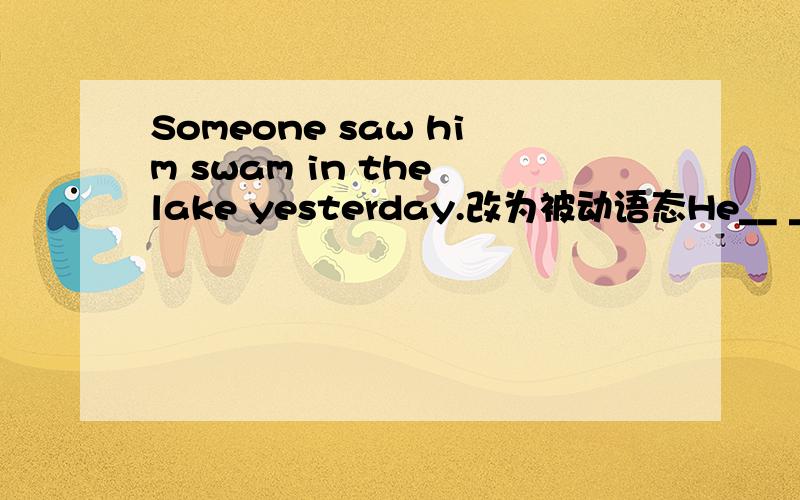 Someone saw him swam in the lake yesterday.改为被动语态He__ __ __s