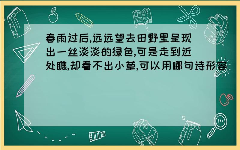 春雨过后,远远望去田野里呈现出一丝淡淡的绿色,可是走到近处瞧,却看不出小草,可以用哪句诗形容