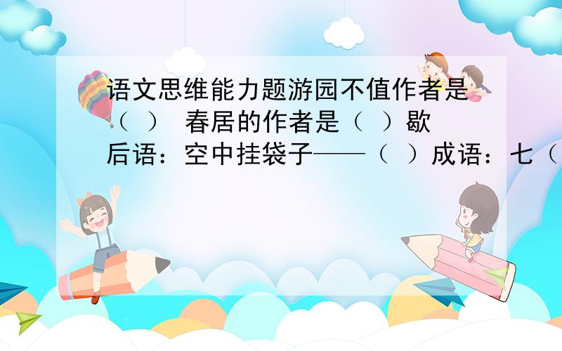 语文思维能力题游园不值作者是（ ） 春居的作者是（ ）歇后语：空中挂袋子——（ ）成语：七（ ）八（ ） 七（ ）八（