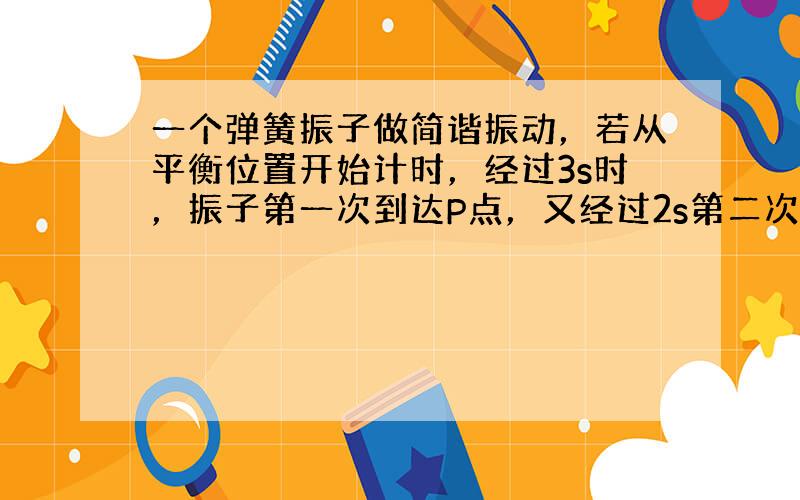 一个弹簧振子做简谐振动，若从平衡位置开始计时，经过3s时，振子第一次到达P点，又经过2s第二次经过P点.则该弹簧振子的振