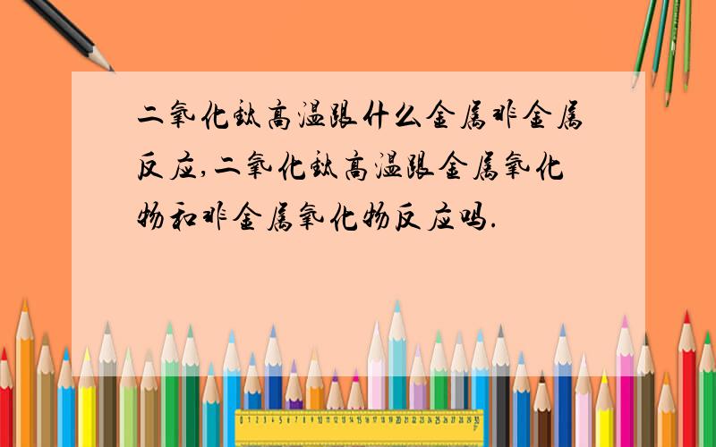 二氧化钛高温跟什么金属非金属反应,二氧化钛高温跟金属氧化物和非金属氧化物反应吗.