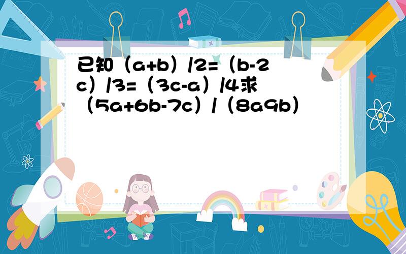 已知（a+b）/2=（b-2c）/3=（3c-a）/4求（5a+6b-7c）/（8a9b）