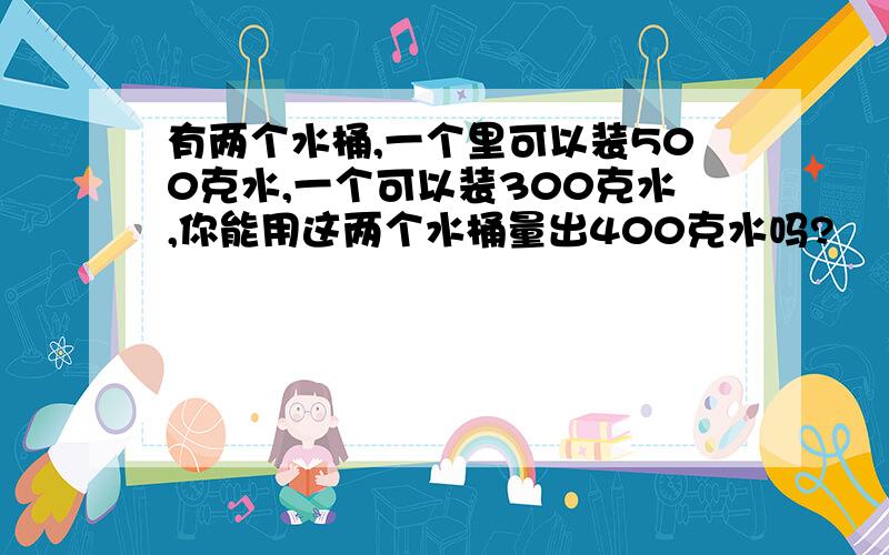 有两个水桶,一个里可以装500克水,一个可以装300克水,你能用这两个水桶量出400克水吗?