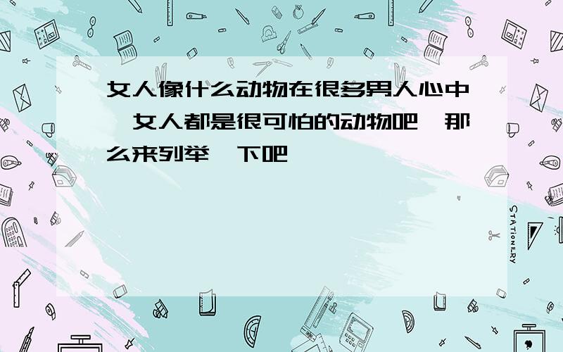 女人像什么动物在很多男人心中,女人都是很可怕的动物吧,那么来列举一下吧