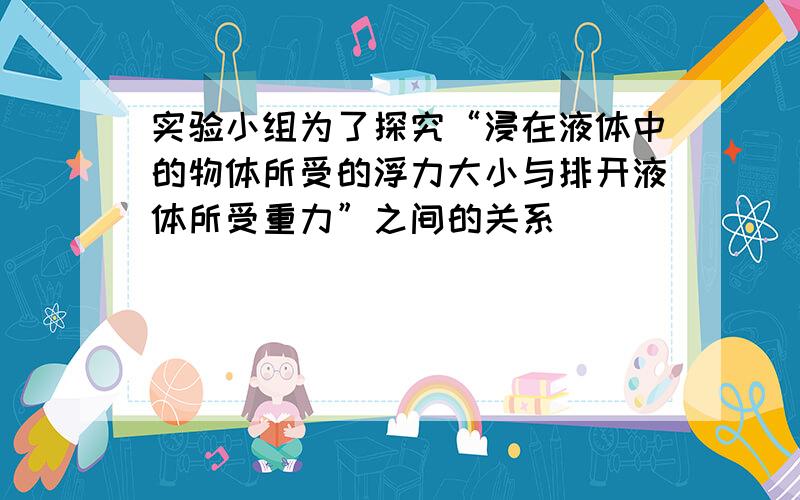 实验小组为了探究“浸在液体中的物体所受的浮力大小与排开液体所受重力”之间的关系