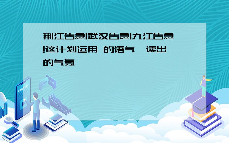 荆江告急!武汉告急!九江告急!这计划运用 的语气,读出 的气氛