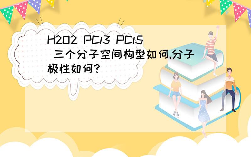 H2O2 PCl3 PCl5 三个分子空间构型如何,分子极性如何?